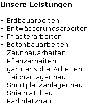 Unsere Leistungen

- Erdbauarbeiten
- Entwässerungsarbeiten
- Pflasterarbeiten
- Betonbauarbeiten
- Zaunbauarbeiten
- Pflanzarbeiten
- gärtnerische Arbeiten
- Teichanlagenbau 
- Sportplatzanlagenbau
- Spielplatzbau
- Parkplatzbau 